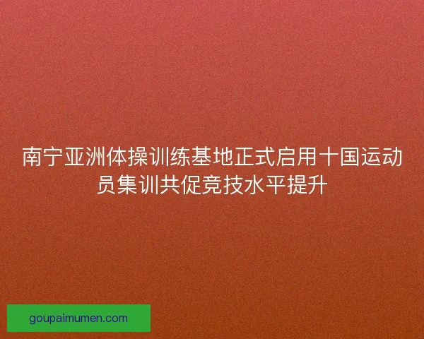 南宁亚洲体操训练基地正式启用十国运动员集训共促竞技水平提升