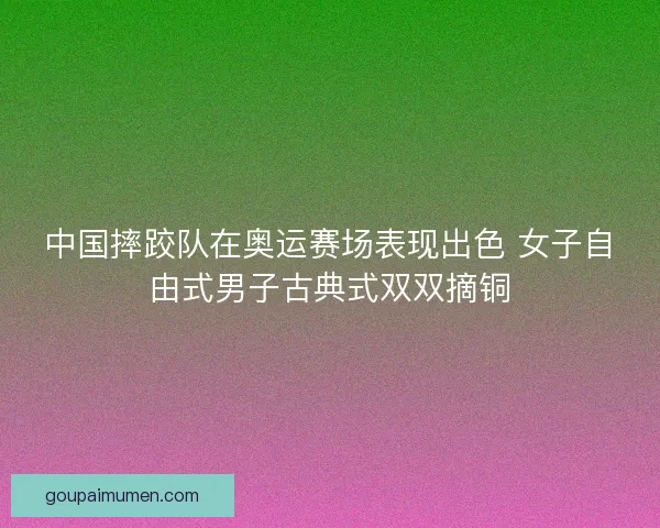 中国摔跤队在奥运赛场表现出色 女子自由式男子古典式双双摘铜