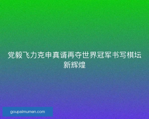 党毅飞力克申真谞再夺世界冠军书写棋坛新辉煌